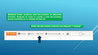 Mediante Scribd podemos subir documentos en diferentes
formatos. Después de crear su cuenta y subir documentos
puede insertarlos en su módulo de Edu 2.0
Arriba del documento veremos una etiqueta <> Insertar
 