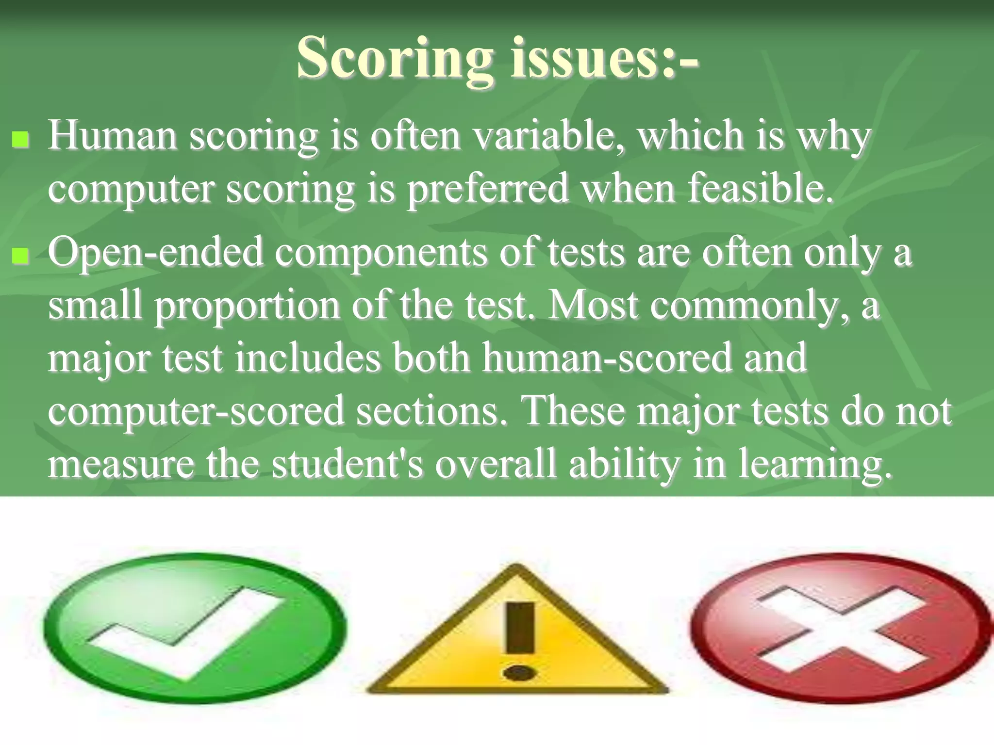 Scoring issues:-
 Human scoring is often variable, which is why
computer scoring is preferred when feasible.
 Open-ended components of tests are often only a
small proportion of the test. Most commonly, a
major test includes both human-scored and
computer-scored sections. These major tests do not
measure the student's overall ability in learning.
 