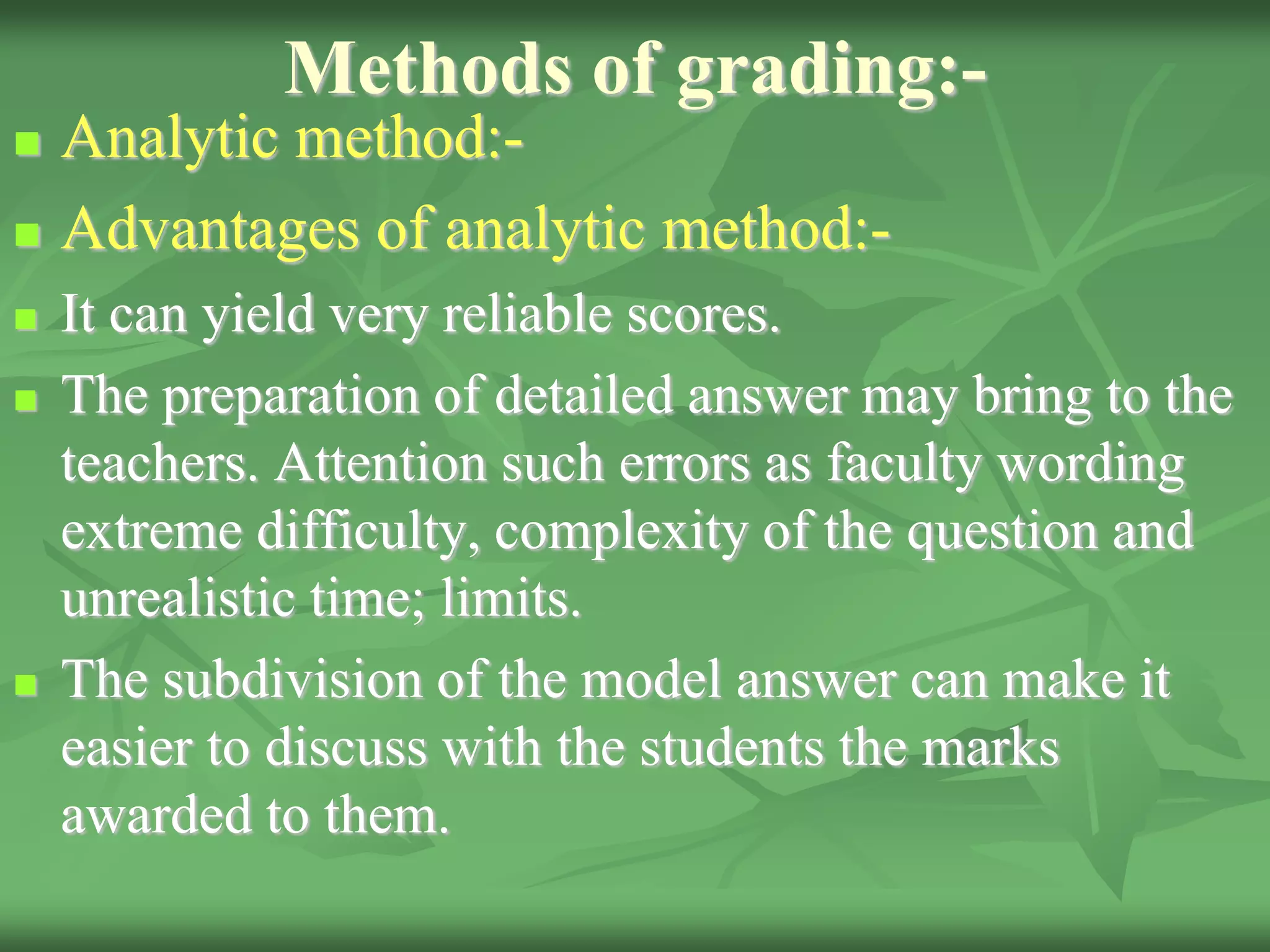 Methods of grading:-
 Analytic method:-
 Advantages of analytic method:-
 It can yield very reliable scores.
 The preparation of detailed answer may bring to the
teachers. Attention such errors as faculty wording
extreme difficulty, complexity of the question and
unrealistic time; limits.
 The subdivision of the model answer can make it
easier to discuss with the students the marks
awarded to them.
 