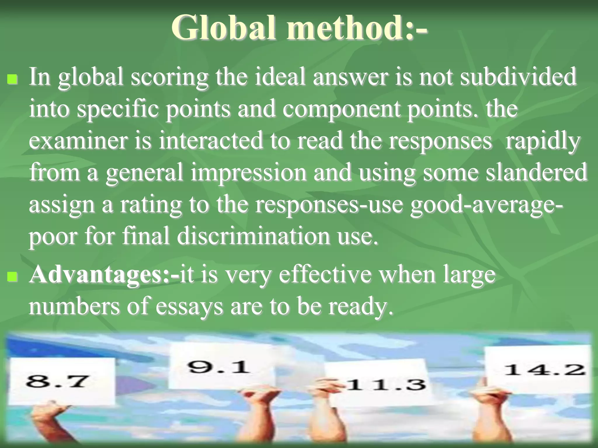 Global method:-
 In global scoring the ideal answer is not subdivided
into specific points and component points. the
examiner is interacted to read the responses rapidly
from a general impression and using some slandered
assign a rating to the responses-use good-average-
poor for final discrimination use.
 Advantages:-it is very effective when large
numbers of essays are to be ready.
 