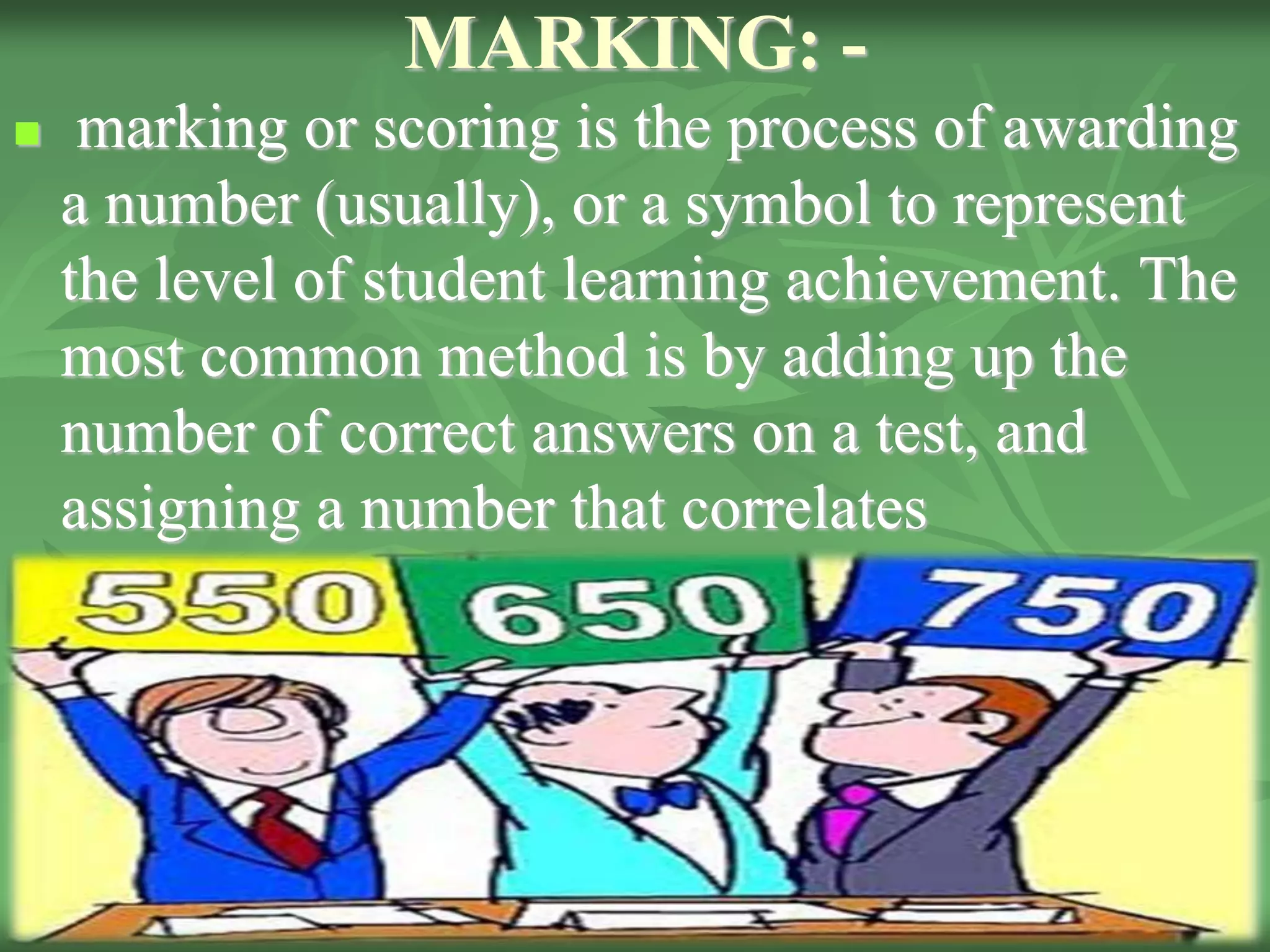 MARKING: -
 marking or scoring is the process of awarding
a number (usually), or a symbol to represent
the level of student learning achievement. The
most common method is by adding up the
number of correct answers on a test, and
assigning a number that correlates
 