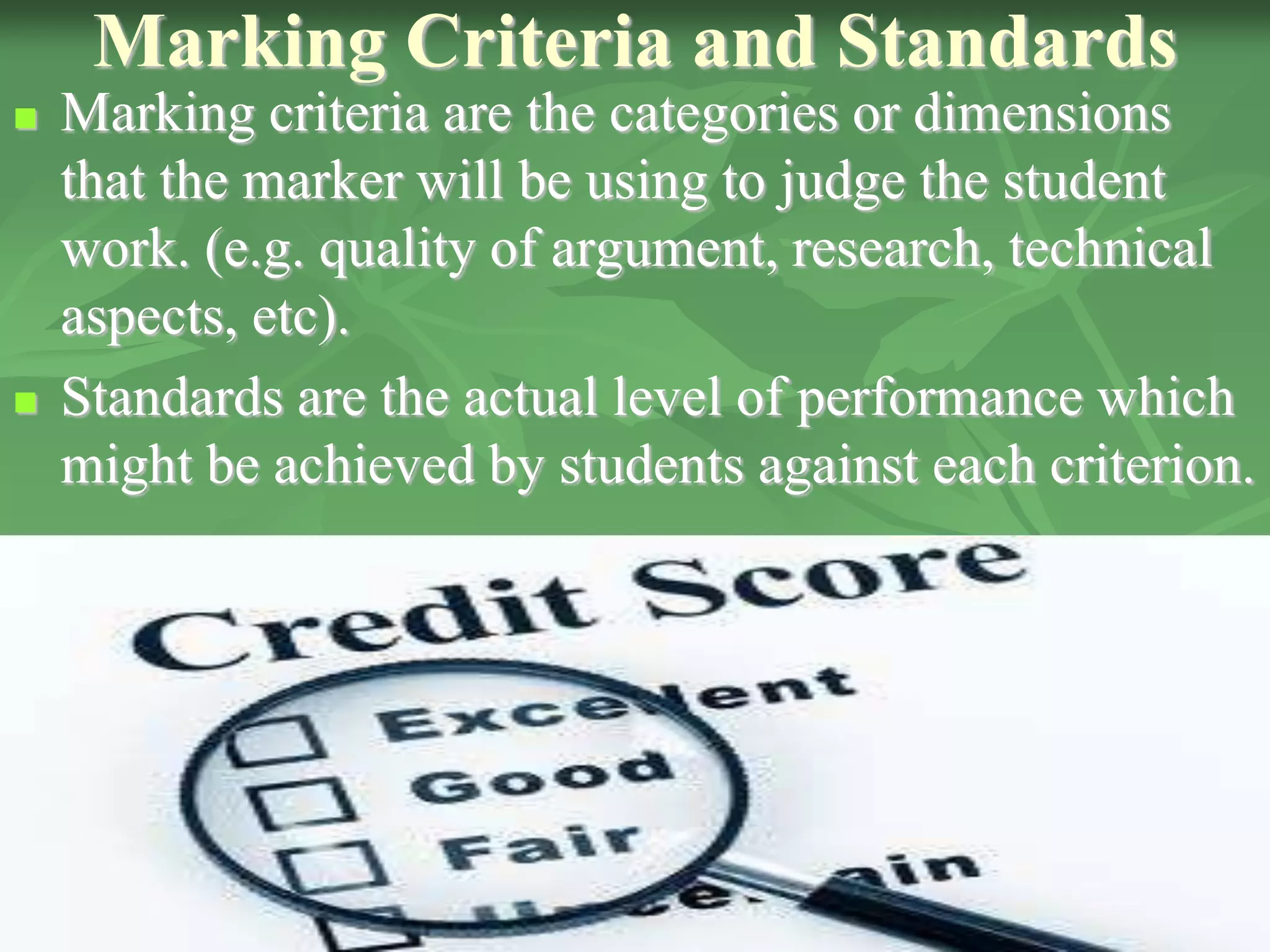 Marking Criteria and Standards
 Marking criteria are the categories or dimensions
that the marker will be using to judge the student
work. (e.g. quality of argument, research, technical
aspects, etc).
 Standards are the actual level of performance which
might be achieved by students against each criterion.
 
