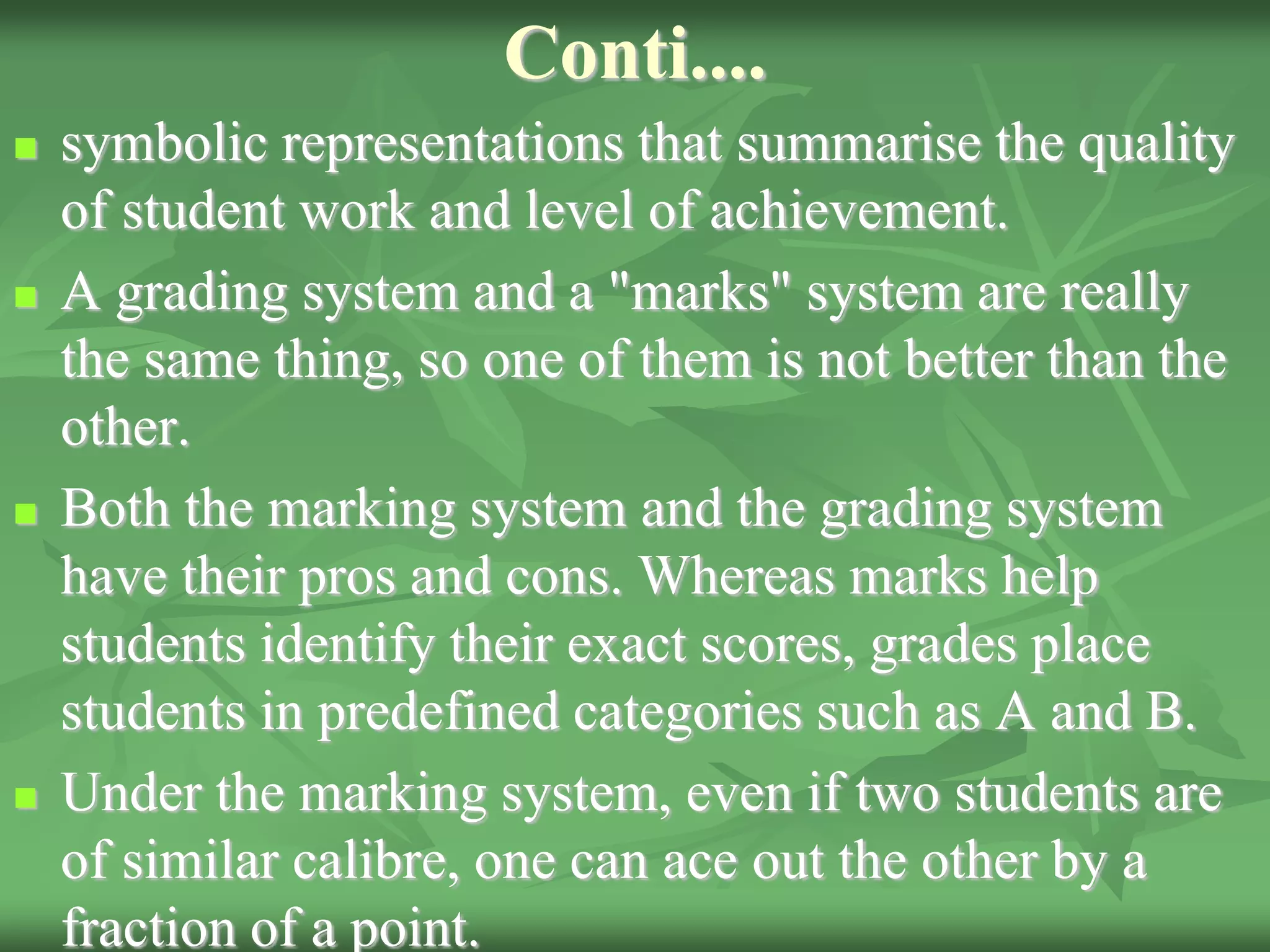 Conti....
 symbolic representations that summarise the quality
of student work and level of achievement.
 A grading system and a "marks" system are really
the same thing, so one of them is not better than the
other.
 Both the marking system and the grading system
have their pros and cons. Whereas marks help
students identify their exact scores, grades place
students in predefined categories such as A and B.
 Under the marking system, even if two students are
of similar calibre, one can ace out the other by a
fraction of a point.
 