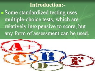 Introduction:-
 Some standardized testing uses
multiple-choice tests, which are
relatively inexpensive to score, but
any form of assessment can be used.
 