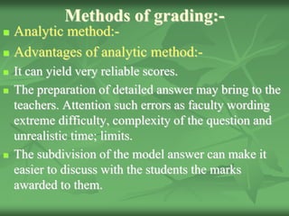 Methods of grading:-
 Analytic method:-
 Advantages of analytic method:-
 It can yield very reliable scores.
 The preparation of detailed answer may bring to the
teachers. Attention such errors as faculty wording
extreme difficulty, complexity of the question and
unrealistic time; limits.
 The subdivision of the model answer can make it
easier to discuss with the students the marks
awarded to them.
 