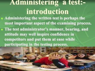 Administering a test:-
introduction
 Administering the written test is perhaps the
most important aspect of the examining process.
 The test administrator’s manner, bearing, and
attitude may well inspire confidence in
competitors and put them at ease while
participating in the testing process.
 