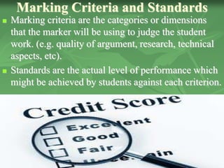 Marking Criteria and Standards
 Marking criteria are the categories or dimensions
that the marker will be using to judge the student
work. (e.g. quality of argument, research, technical
aspects, etc).
 Standards are the actual level of performance which
might be achieved by students against each criterion.
 