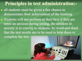 Principles in test administration:-
 all students must be given a fair chance to
demonstrates their achievement of the learning
 Students will not perform at their best if they are
tense an anxious during testing, the antidote to
anxiety is to convey to students, by word and deed,
that the test results are to be used to help them to
complete the test.
 