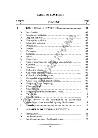 TABLE OF CONTENTS 
iv 
Chapter 
# CONTENT Page 
# 
1 BASIC IDEAS IN STATISTICS……………………….. 01 
 Introduction......................................................................... 
 Meaning of statistics……………………………………… 
 Applied statistics………………………………………..... 
 Descriptive statistics……………………………………… 
 Inferential statistics……………………………………..... 
 Population………………………………………………… 
 Sample…………………………………………………..... 
 Parameter…………………………………………………. 
 Statistic…………………………………………………… 
 Ratio……………………………………………………… 
 Proportion………………………………………………… 
 Uses or importance of statistics in various fields…..…….. 
 Constant…………………………………………............... 
 Variables……………………………………...................... 
 Collection of data…………………………………….…… 
 Collection of primary data……………………………..…. 
 Collection of secondary data…………………………….... 
 Grouped  ungrouped data……………………………..... 
 Class, class interval, class boundary…………………….... 
 Frequency (class frequency)……………………………… 
 Class magnitude…………………………………………... 
 Class limit………………………………………………… 
 Frequency distribution/statistical series…………………... 
 Tabulation………………………………………………… 
 Classification………………………………………........... 
 Steps involve in the construction of classification 
according to class interval (frequency distribution)……..... 
 Exercise………………………………………………….. 
01 
02 
02 
02 
03 
03 
03 
03 
03 
03 
03 
04 
04 
05 
06 
06 
07 
08 
09 
09 
09 
09 
10 
11 
13 
14 
19 
2 MEASURES OF CENTRAL TENDENCY……………. 21 
 Introduction......................................................................... 
 Arithmetic mean.................................................................. 
 Merits and demerits of arithmetic mean.............................. 
21 
22 
22 
 