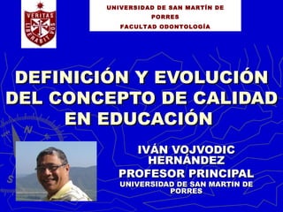 UNIVERSIDAD DE SAN MARTÍN DE
                  PORRES
           FACULTAD ODONTOLOGÍA




 DEFINICIÓN Y EVOLUCIÓN
DEL CONCEPTO DE CALIDAD
     EN EDUCACIÓN
            IVÁN VOJVODIC
              HERNÁNDEZ
          PROFESOR PRINCIPAL
           UNIVERSIDAD DE SAN MARTIN DE
                     PORRES
 