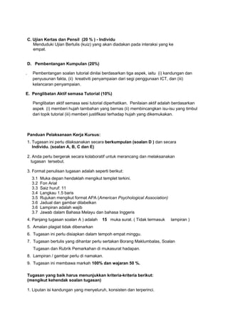 C. Ujian Kertas dan Pensil (20 % ) - Individu
Menduduki Ujian Bertulis (kuiz) yang akan diadakan pada interaksi yang ke
empat.
D. Pembentangan Kumpulan (20%)
. Pembentangan soalan tutorial dinilai berdasarkan tiga aspek, iaitu (i) kandungan dan
penyusunan fakta, (ii) kreativiti penyampaian dari segi penggunaan ICT, dan (iii)
kelancaran penyampaian.
E. Penglibatan Aktif semasa Tutorial (10%)
Penglibatan aktif semasa sesi tutorial diperhatikan. Penilaian aktif adalah berdasarkan
aspek (i) memberi hujah tambahan yang bernas (ii) membincangkan isu-isu yang timbul
dari topik tutorial (iii) memberi justifikasi terhadap hujah yang dikemukakan.
Panduan Pelaksanaan Kerja Kursus:
1. Tugasan ini perlu dilaksanakan secara berkumpulan (soalan D ) dan secara
Individu. (soalan A, B, C dan E)
2. Anda perlu bergerak secara kolaboratif untuk merancang dan melaksanakan
tugasan tersebut.
3. Format penulisan tugasan adalah seperti berikut:
3.1 Muka depan hendaklah mengikut templet terkini.
3.2 Fon Arial
3.3 Saiz huruf: 11
3.4 Langkau 1.5 baris
3.5 Rujukan mengikut format APA (American Psychological Association)
3.6 Jadual dan gambar dilabelkan
3.6 Lampiran adalah wajib
3.7 Jawab dalam Bahasa Melayu dan bahasa Inggeris
4. Panjang tugasan soalan A ) adalah 15 muka surat. ( Tidak termasuk lampiran )
5. Amalan plagiat tidak dibenarkan
6. Tugasan ini perlu disiapkan dalam tempoh empat minggu.
7. Tugasan bertulis yang dihantar perlu sertakan Borang Maklumbalas, Soalan
Tugasan dan Rubrik Pemarkahan di mukasurat hadapan.
8. Lampiran / gambar perlu di namakan.
9. Tugasan ini membawa markah 100% dan wajaran 50 %.
Tugasan yang baik harus menunjukkan kriteria-kriteria berikut:
(mengikut kehendak soalan tugasan)
1. Liputan isi kandungan yang menyeluruh, konsisten dan terperinci.
 