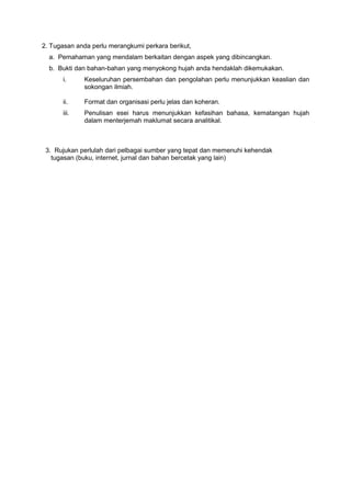 2. Tugasan anda perlu merangkumi perkara berikut,
a. Pemahaman yang mendalam berkaitan dengan aspek yang dibincangkan.
b. Bukti dan bahan-bahan yang menyokong hujah anda hendaklah dikemukakan.
i. Keseluruhan persembahan dan pengolahan perlu menunjukkan keaslian dan
sokongan ilmiah.
ii. Format dan organisasi perlu jelas dan koheran.
iii. Penulisan esei harus menunjukkan kefasihan bahasa, kematangan hujah
dalam menterjemah maklumat secara analitikal.
3. Rujukan perlulah dari pelbagai sumber yang tepat dan memenuhi kehendak
tugasan (buku, internet, jurnal dan bahan bercetak yang lain)
 