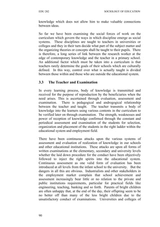 EDU 202 SOCIOLOGY OF EDUCATION
knowledge which does not allow him to make valuable connections
between ideas.
So far we have been examining the social forces of work on the
curriculum which govern the ways in which discipline emerge as social
systems. These disciplines are taught to teachers in universities or
colleges and they in their turn decide what part of the subject matter and
the organizing theories or concepts shall be taught to their pupils. There
is therefore, a long series of link between the research worker at the
edge of contemporary knowledge and the teacher in a primary school.
An additional factor which must be taken into a curriculum is that
teachers rarely determine the goals of their schools which are culturally
defined. In this way, control over what is actually taught is divided
between those within and those who are outside the educational system.
3.3 The Teacher and Examination
In every learning process, body of knowledge is transmitted and
received for the purpose of reproduction by the beneficiaries when the
need arises. This is ascertained through evaluation, assessment and
examination. There is pedagogical and androgogical relationship
between the teacher and taught. The teacher transmits a body of
knowledge into the learners using various contents in the curriculum to
be verified later on through examination. The strength, weaknesses and
power of reception of knowledge confirmed through the constant and
periodical assessment and examination of the students for selection,
organization and placement of the students in the right ladder within the
educational system and employment field.
There have been continuous attacks upon the various systems of
assessment and evaluation of realization of knowledge in our schools
and other educational institutions. These attacks are upon all forms of
written examinations at the elementary, secondary and university levels
whether the laid down procedure for the conduct have been objectively
followed to inject the right spirits into the educational system.
Continuous assessment as one valid form of evaluation has been
introduced at all levels from the infant school to the university. But the
dangers in all this are obvious. Industrialists and other stakeholders in
the employment market complain that school achievement and
assessment increasingly bear little or no relation to the private and
public institutions requirements, particular for practical fields like
engineering, teaching, banking and so forth. Parents of bright children
are often unhappy that, at the end of the day, their offspring seem to be
no better off than many of the less bright children due to the
unsatisfactory conduct of examinations. Universities and colleges of
90
 