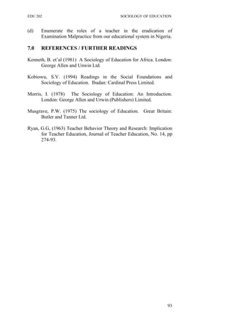 EDU 202 SOCIOLOGY OF EDUCATION
(d) Enumerate the roles of a teacher in the eradication of
Examination Malpractice from our educational system in Nigeria.
7.0 REFERENCES / FURTHER READINGS
Kenneth, B. et’al (1981) A Sociology of Education for Africa. London:
George Allen and Unwin Ltd.
Kobiowu, S.V. (1994) Readings in the Social Foundations and
Sociology of Education. Ibadan: Cardinal Press Limited.
Morris, I. (1978) The Sociology of Education: An Introduction.
London: George Allen and Urwin (Publishers) Limited.
Musgrave, P.W. (1975) The sociology of Education. Great Britain:
Butler and Tanner Ltd.
Ryan, G.G, (1963) Teacher Behavior Theory and Research: Implication
for Teacher Education, Journal of Teacher Education, No. 14, pp
274-93.
93
 