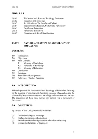 EDU 202 SOCIOLOGY OF EDUCATION
MODULE 1
Unit 1 The Nature and Scope of Sociology Education
Unit 2 Education and Sociology
Unit 3 Socialization of the Family and School
Unit 4 Socialization Education, Culture and Personality
Unit 5 Family and Education
Unit 6 Family and Education
Unit 7 Education and Social Stratification
UNIT 1 NATURE AND SCOPE OF SOCIOLOGY OF
EDUCATION
CONTENTS
1.0 Introduction
2.0 Objectives
3.0 Main Content
3.1 Meaning of Sociology
3.2 Functions of Sociology
3.3 Meaning of Education
4.0 Conclusion
5.0 Summary
6.0 Tutor Marked Assignment
7.0 References / Further Readings
1.0 INTRODUCTION
This unit presents the Fundamentals of Sociology of Education, focusing
on the meaning of sociology, its functions, meaning of education and the
relationship between education and sociology and education and society.
The acquisition of these basic rubrics will expose you to the nature of
the course.
2.0 OBJECTIVES
By the end of this Unit, you should be able to:
(a) Define Sociology as a concept
(b) Explain the meaning of education
(c) Establish the relationship between education and society
(d) Discuss the functions of Sociology.
1
 