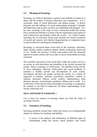 EDU 202 SOCIOLOGY OF EDUCATION
3.1 Meaning of Sociology
Sociology as a field of discipline is generic and umbrella in nature as it
deals with the totality of human interaction and examination. It is a
systematic study of social behaviours and human groups. It delves
primarily into the influence of social relationships on people’s attitudes
and behaviours and on how societies are established and changed. To a
lay man, sociology is the study of man’s interaction within the society
but it extends beyond that as it deals with the organization and control of
man’s behaviours and attitudes within the society. As a field of study,
sociology has an extremely broad scope because the society comprises
of several sub systems with inherent fragmentations of component parts
in each of them for sociological considerations.
Sociology is concerned about social facts in the economy, education,
legal, security, politics, medical, religion, family, technology, sports and
so on. Within the province of these sub-systems both the structural
aspects of human society and every type of social relationship are being
examined.
The scientific assessment of the social facts within the society serves as
an avenue to curb discomfort and instability in the society amongst the
people. Hence, sociology as a field assists the members of any society
to solve attitudinal, character, behavioural and social problems to
actualize a healthy growth and development of such society.
Sociologists therefore are people serving the society in a variety of
capacities as teachers, lecturers, researchers, journalists, workers in
industry, personnel officers, social workers, administrators, farm
planners, parsons, criminologists, probation officers and so forth. It is
on the basis of this that the basic knowledge of sociology is compulsory
for scholars in all field of endeavour for better understanding of the
society which they live.
SELF-ASSESSMENT EXERCISE 1
List at least five aspects of economy where you find the study of
sociology relevant.
3.2 Functions of Sociology
Sociology performs several roles within the society as an indispensable
impetus to enhance its continuity and stability.
1. It assists in the analysis and clarification of different types of
relationships within the society which produce such social
2
 