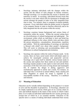 EDU 202 SOCIOLOGY OF EDUCATION
4. Sociology intimates individuals with the changes within the
society and the effects of such changes on human existence.
Through sociology, it is revealed that the society is dynamic and
transitory in nature. In sociology, individuals become aware that
the society is not static which calls for dynamism in thoughts and
actions amongst the people in order to be fully integrated from
time to time. For instance, there is computer revolution globally
at present. Every individual within the global society is expected
to be computer literate in order to function effectively and to be
fully integrated into the sub system within the society.
5. Sociology examines human background and various forms of
orientation within the society. Within the societal setting there
are diversifications of cultural background and upbringing. The
environment within which an individual is born and bread has
significant influence in the values, beliefs, traits and ideas which
the person internalizes, conceptualizes, demonstrates, manifests
and exhibits. With the understanding of sociology an individual
is blessed with rebuff view about other people’s background.
This will assist in tolerating and accommodating others with
differences in cultural background and orientation.
6. Sociology also operates within the realm of human needs. In the
society, there are basic social needs which individuals aspire to
achieve for meaningful existence and purposeful survival.
Sociology sets it upon itself to identify various human needs in
the society and explains how those needs are met and satisfied.
Sociology teaches people to only aspire to meet and satisfy those
necessities of life that will assist in living decent and meaningful
life. It explains the danger in daring, aggressive and
unwholesome approach to satisfy one’s needs. For instance, an
individual who is involved in armed robbery, fraud, stealing and
other illegalities to satisfy his needs is regarded as an
unacceptable member of the society. Therefore, it is unethical
and immoral.
3.3 Meaning of Education
Education can be variedly defined depending on the purpose it is meant
to serve and the discipline in perspective. In Sociology, education can
be simply explained as an activity which goes on in a society where its
aims and methods depend on the nature of the society in which it takes
place. It is to make an individual understand the new society growing up
around him of which he is an essential member. Education in the
specific term is a means of making individuals understand their society
4
 