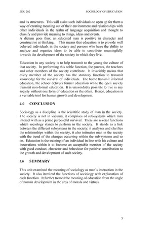 EDU 202 SOCIOLOGY OF EDUCATION
and its structures. This will assist such individuals to open up for them a
way of creating meaning out of their environment and relationships with
other individuals in the realm of language acquisition and thought to
classify and provide meaning to things, ideas and events.
A dictum goes thus; an educated man is positive in character and
constructive at thinking. This means that education is to provide well
behaved individuals in the society and persons who have the ability to
analyze and organize ideas to be able to contribute meaningfully
towards the development of the society in which they live.
Education in any society is to help transmit to the young the culture of
that society. In performing this noble function, the parents, the teachers
and other members of the society contribute. It invariably means that
every member of the society has the statutory function to transmit
knowledge for the survival of individuals. The home transmit informal
education, the school delivers formal education while the open society
transmit non-formal education. It is unavoidably possible to live in any
society without one form of education or the other. Hence, education is
a veritable tool for human growth and development.
4.0 CONCLUSION
Sociology as a discipline is the scientific study of man in the society.
The society is not in vacuum, it comprises of sub-systems which man
interact with as a prime purposeful survival. There are several functions
which sociology stands to perform in the society. It stands as a link
between the different subsystems in the society; it analyses and clarifies
the relationships within the society, it also intimates man in the society
with the trend of the changes occurring within the sub-systems and so
on. Education is the training of an individual in line with his culture and
innovations within it to become an acceptable member of the society
with good conduct, character and behaviour for positive contribution to
the growth and development of such society.
5.0 SUMMARY
This unit examined the meaning of sociology as man’s interaction in the
society. It also itemized the functions of sociology with explanation of
each function. It further treated the meaning of education from the angle
of human development in the area of morals and virtues.
5
 