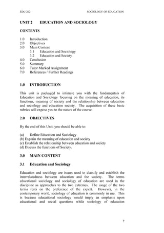 EDU 202 SOCIOLOGY OF EDUCATION
UNIT 2 EDUCATION AND SOCIOLOGY
CONTENTS
1.0 Introduction
2.0 Objectives
3.0 Main Content
3.1 Education and Sociology
3.2 Education and Society
4.0 Conclusion
5.0 Summary
6.0 Tutor Marked Assignment
7.0 References / Further Readings
1.0 INTRODUCTION
This unit is packaged to intimate you with the fundamentals of
Education and Sociology focusing on the meaning of education, its
functions, meaning of society and the relationship between education
and sociology and education society. The acquisition of these basic
rubrics will expose you to the nature of the course.
2.0 OBJECTIVES
By the end of this Unit, you should be able to:
(a) Define Education and Sociology
(b) Explain the meaning of education and society
(c) Establish the relationship between education and society
(d) Discuss the functions of Society.
3.0 MAIN CONTENT
3.1 Education and Sociology
Education and sociology are issues used to classify and establish the
interrelatedness between education and the society. The terms
educational sociology and sociology of education are used in the
discipline as approaches to the two extremes. The usage of the two
terms rests on the preference of the expert. However, in the
contemporary world, sociology of education is commonly in use. This
is because educational sociology would imply an emphasis upon
educational and social questions while sociology of education
7
 