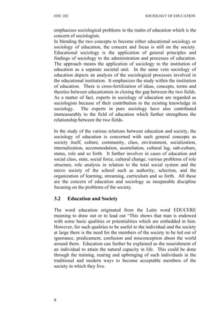 EDU 202 SOCIOLOGY OF EDUCATION
emphasizes sociological problems in the realm of education which is the
concern of sociologists.
In blending the two concepts to become either educational sociology or
sociology of education, the concern and focus is still on the society.
Educational sociology is the application of general principles and
findings of sociology to the administration and processes of education.
The approach means the application of sociology to the institution of
education as a separate societal unit. In the same vein sociology of
education depicts an analysis of the sociological processes involved in
the educational institution. It emphasizes the study within the institution
of education. There is cross-fertilization of ideas, concepts, terms and
theories between educationists in closing the gap between the two fields.
As a matter of fact, experts in sociology of education are regarded as
sociologists because of their contribution to the existing knowledge in
sociology. The experts in pure sociology have also contributed
immeasurably to the field of education which further strengthens the
relationship between the two fields.
In the study of the various relations between education and society, the
sociology of education is concerned with such general concepts as
society itself, culture, community, class, environment, socialization,
internalization, accommodation, assimilation, cultural lag, sub-culture,
status, role and so forth. It further involves in cases of education and
social class, state, social force, cultural change, various problems of role
structure, role analysis in relation to the total social system and the
micro society of the school such as authority, selection, and the
organization of learning, streaming, curriculum and so forth. All these
are the concern of education and sociology as inseparable discipline
focusing on the problems of the society.
3.2 Education and Society
The word education originated from the Latin word EDUCERE
meaning to draw out or to lead out “This shows that man is endowed
with some basic qualities or potentialities which are embedded in him.
However, for such qualities to be useful to the individual and the society
at large there is the need for the members of the society to be led out of
ignorance, predicament, confusion and misconception about the world
around them. Education can further be explained as the nourishment of
an individual to attain the natural capacity in life. This could be done
through the training, rearing and upbringing of such individuals in the
traditional and modern ways to become acceptable members of the
society in which they live.
8
 