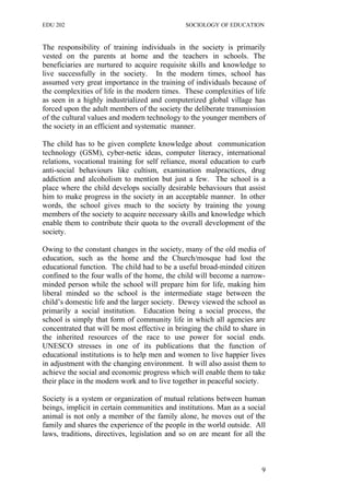 EDU 202 SOCIOLOGY OF EDUCATION
The responsibility of training individuals in the society is primarily
vested on the parents at home and the teachers in schools. The
beneficiaries are nurtured to acquire requisite skills and knowledge to
live successfully in the society. In the modern times, school has
assumed very great importance in the training of individuals because of
the complexities of life in the modern times. These complexities of life
as seen in a highly industrialized and computerized global village has
forced upon the adult members of the society the deliberate transmission
of the cultural values and modern technology to the younger members of
the society in an efficient and systematic manner.
The child has to be given complete knowledge about communication
technology (GSM), cyber-netic ideas, computer literacy, international
relations, vocational training for self reliance, moral education to curb
anti-social behaviours like cultism, examination malpractices, drug
addiction and alcoholism to mention but just a few. The school is a
place where the child develops socially desirable behaviours that assist
him to make progress in the society in an acceptable manner. In other
words, the school gives much to the society by training the young
members of the society to acquire necessary skills and knowledge which
enable them to contribute their quota to the overall development of the
society.
Owing to the constant changes in the society, many of the old media of
education, such as the home and the Church/mosque had lost the
educational function. The child had to be a useful broad-minded citizen
confined to the four walls of the home, the child will become a narrow-
minded person while the school will prepare him for life, making him
liberal minded so the school is the intermediate stage between the
child’s domestic life and the larger society. Dewey viewed the school as
primarily a social institution. Education being a social process, the
school is simply that form of community life in which all agencies are
concentrated that will be most effective in bringing the child to share in
the inherited resources of the race to use power for social ends.
UNESCO stresses in one of its publications that the function of
educational institutions is to help men and women to live happier lives
in adjustment with the changing environment. It will also assist them to
achieve the social and economic progress which will enable them to take
their place in the modern work and to live together in peaceful society.
Society is a system or organization of mutual relations between human
beings, implicit in certain communities and institutions. Man as a social
animal is not only a member of the family alone, he moves out of the
family and shares the experience of the people in the world outside. All
laws, traditions, directives, legislation and so on are meant for all the
9
 