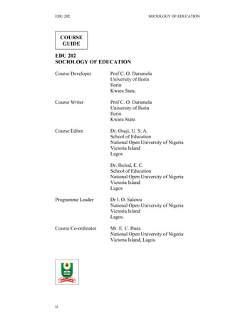 EDU 202 SOCIOLOGY OF EDUCATION
EDU 202
SOCIOLOGY OF EDUCATION
Course Developer Prof C. O. Daramola
University of Ilorin
Ilorin
Kwara State.
Course Writer Prof C. O. Daramola
University of Ilorin
Ilorin
Kwara State.
Course Editor Dr. Osuji, U. S. A.
School of Education
National Open University of Nigeria
Victoria Island
Lagos
Dr. Ibelod, E. C.
School of Education
National Open University of Nigeria
Victoria Island
Lagos
Programme Leader Dr I. O. Salawu
National Open University of Nigeria
Victoria Island
Lagos.
Course Co-ordinator Mr. E. C. Ibara
National Open University of Nigeria
Victoria Island, Lagos.
ii
COURSE
GUIDE
 