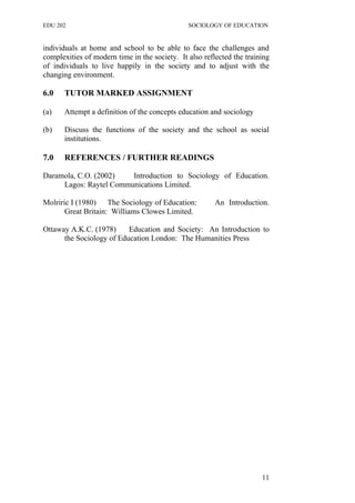 EDU 202 SOCIOLOGY OF EDUCATION
individuals at home and school to be able to face the challenges and
complexities of modern time in the society. It also reflected the training
of individuals to live happily in the society and to adjust with the
changing environment.
6.0 TUTOR MARKED ASSIGNMENT
(a) Attempt a definition of the concepts education and sociology
(b) Discuss the functions of the society and the school as social
institutions.
7.0 REFERENCES / FURTHER READINGS
Daramola, C.O. (2002) Introduction to Sociology of Education.
Lagos: Raytel Communications Limited.
Molriric I (1980) The Sociology of Education: An Introduction.
Great Britain: Williams Clowes Limited.
Ottaway A.K.C. (1978) Education and Society: An Introduction to
the Sociology of Education London: The Humanities Press
11
 