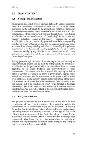 EDU 202 SOCIOLOGY OF EDUCATION
3.0 MAIN CONTENT
3.1 Concept of Socialization
Socialization as a social process has been defined by various authorities
in the field of sociology. Socialization can be described as the process of
adaptation by the individuals to the conventional patterns of behaviour.
It thus occurs on account of the individual’s interaction with others and
the expression of the culture which operates through them. Ross defined
socialization as the development of “we-feeling” in the ways and
manners individuals behave in the society. Bogardu has viewed
socialization as the process whereby persons learn to behave dependably
together on behalf of human welfare and by so doing experience social
self control, social responsibility and balanced personality. Farayola sees
socialization as the business of adjusting people to the way of life of the
community, usually by way of initiation into its customs, beliefs, rituals
conventions, expectation and demands combined with instructions and
the setting of examples.
Having gone through the ideas of various experts on the meaning of
socialization, an attempt can be made to further justify the meaning of
socialization as the process by which the individuals learn to behave
according to the social traditions and conventionality of their
environment. The human child has a remarkable capacity to imitate
others to develop according to the tenets of environment. Being a social
animal, he/she tries to win the appreciation of the group in which he/she
lives and hence, he/she naturally tries to imitate the culture of the group.
It is through socialization that he is transformed from the animals into
the human, and it is socialization which gives him/her a balanced
personality. The social aspect of the personality is no less important
than the individual aspect. Socialization teaches him/her to retain control
over himself/herself in the interest of others.
3.2 Early Socialization
The patterns of behaviours that a society has to pass on to its new
recruits are referred to as its cultures. In a primitive society, the
transmission of the culture was major part of education. It majorly
focused on how the children are given what we call primary education in
the family without ever entering a school. At the age of five or six
children start to go to school, the family has already a great deal of
educational care and nurture. Much of the culture has by this age been
transmitted. Also during the next few years when the majority of
children are very malleable the school works alongside the family to
have very potent influence on the child.
13
 