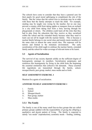 EDU 202 SOCIOLOGY OF EDUCATION
The schools have come to consider that they have a pastoral care for
their pupils for good moral upbringing to compliment the role of the
family. But the values that the school tries to inculcate may be at odds
with those that the family attempts to teach the child. For example,
stealing may be taught very wrong by the teacher, but no one may
prevent a country child from taking apples or mangoes from an orchard
or a city child from taking fruit from a lorry moving through his
playgrounds or streets. The children could learn all the roles that they
had to play from the education that they receive as they socialized
within the school and the extended family because what they need to
learn can not all be taught with the nuclear family. This is because a
nuclear family belongs to one social class and mainly meets members of
the same class or almost the same social class. The exposure will be
narrow and limited to the miniature environment. The early
socialization of the child ought to embrace the nuclear family, extended
family and the school for wider coverage of relevant items to be learnt.
3.3 Agents of Socialization
The survival of any society depends solidly on the sufficient degree of
homogeneity amongst its members. Socialization perpetuates and
reinforces this homogeneity by fixing in the child from the beginning
the essential similarities that collective life demands. These essential
life ingredients are transmitted through the family, school,
mosque/church, peer group, market, mass media and so forth.
SELF ASSESSMENT EXERCISE. 1
Mention five agents of socialization.
ANSWERS TO SELF ASSESSMENT EXERCISE 1
i. Family
ii. School
iii. Mosque/church
iv. Peer group, market
v. Mass media
3.3.1 The Family
The family is one of the many small face-to-face groups that are called
primary groups saddled with the responsibility of giving the offspring a
qualitative and decent pattern of living. The family is expected to
satisfy “sex needs” (reproduction), economic needs – feeding, clothing,
14
 