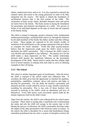 EDU 202 SOCIOLOGY OF EDUCATION
shelter, medical provision, and so on. It is also expected to transmit the
cultural values and norms to the young generation in order to be fully
integrated into the society. The family is indeed the foundation of
socialization because that is the first contact of the child. The
inculcation of basic social values, desirable character traits and norms
are learnt first in the family. The home assists in laying the foundation
for personality and character development of a child. The success or
failure of an individual depends on the type of social take-off acquired
in the family setting.
The child is trained in language, positive character traits, fundamental
intellectual knowledge, vocational skills and so on, through the initiation
by the adult members of the family like father, mother and other siblings
at home. These people are expected to be role models worthy of
emulation in all ramifications as the younger generation look up to them
as examples for moral standard. Frend and other psycho-analysts
believe that the impressions made upon the child’s mind at home
determine the child’s personality. This is because the child’s mind is
very flexible and susceptible to any influence. The parents love for the
child makes a deep impression on him. The cordial relationship
between both parents has significant influence on the personality
development of the child. Parent need to ensure that they display high
level of moral maturity in relating with each other to serve as shinning
examples to their off spring.
3.3.2 The School
The school is another important agent of socialization. After the home,
the child is exposed to the school which also influences him. It
socializes the child, gives him the opportunity to manifest his qualities,
potentialities, capabilities, instincts, drives and motives and helps to
develop his personality. For the child, the teacher’s personality and
character provide a mode which he strives to copy, thereby consciously
moulding his personality. This is true only of those teachers who
succeed in arousing in the child’s mind an attachment and love of
themselves. Every little action, every movement, speech made by the
teacher impresses itself on the child’s mind.
Apart from the teacher, the child is also influenced by his school mates
or groups. These mates or groups play a significant role in determining
the status and role the child will occupy in the society later in life.
During the process of education, the child’s personality develops under
the impact of the other personalities with whom he comes in contact. In
the school, the child is discipline; he is aware that disobedience brings
immediate punishment but too strict a system of discipline restricts the
15
 