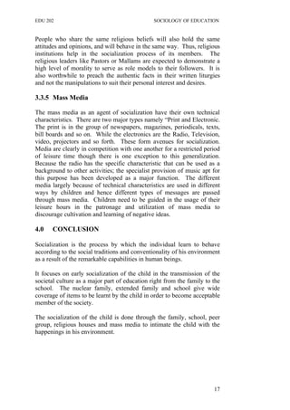 EDU 202 SOCIOLOGY OF EDUCATION
People who share the same religious beliefs will also hold the same
attitudes and opinions, and will behave in the same way. Thus, religious
institutions help in the socialization process of its members. The
religious leaders like Pastors or Mallams are expected to demonstrate a
high level of morality to serve as role models to their followers. It is
also worthwhile to preach the authentic facts in their written liturgies
and not the manipulations to suit their personal interest and desires.
3.3.5 Mass Media
The mass media as an agent of socialization have their own technical
characteristics. There are two major types namely “Print and Electronic.
The print is in the group of newspapers, magazines, periodicals, texts,
bill boards and so on. While the electronics are the Radio, Television,
video, projectors and so forth. These form avenues for socialization.
Media are clearly in competition with one another for a restricted period
of leisure time though there is one exception to this generalization.
Because the radio has the specific characteristic that can be used as a
background to other activities; the specialist provision of music apt for
this purpose has been developed as a major function. The different
media largely because of technical characteristics are used in different
ways by children and hence different types of messages are passed
through mass media. Children need to be guided in the usage of their
leisure hours in the patronage and utilization of mass media to
discourage cultivation and learning of negative ideas.
4.0 CONCLUSION
Socialization is the process by which the individual learn to behave
according to the social traditions and conventionality of his environment
as a result of the remarkable capabilities in human beings.
It focuses on early socialization of the child in the transmission of the
societal culture as a major part of education right from the family to the
school. The nuclear family, extended family and school give wide
coverage of items to be learnt by the child in order to become acceptable
member of the society.
The socialization of the child is done through the family, school, peer
group, religious houses and mass media to intimate the child with the
happenings in his environment.
17
 