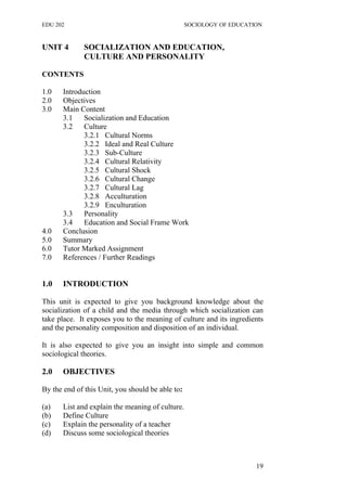 EDU 202 SOCIOLOGY OF EDUCATION
UNIT 4 SOCIALIZATION AND EDUCATION,
CULTURE AND PERSONALITY
CONTENTS
1.0 Introduction
2.0 Objectives
3.0 Main Content
3.1 Socialization and Education
3.2 Culture
3.2.1 Cultural Norms
3.2.2 Ideal and Real Culture
3.2.3 Sub-Culture
3.2.4 Cultural Relativity
3.2.5 Cultural Shock
3.2.6 Cultural Change
3.2.7 Cultural Lag
3.2.8 Acculturation
3.2.9 Enculturation
3.3 Personality
3.4 Education and Social Frame Work
4.0 Conclusion
5.0 Summary
6.0 Tutor Marked Assignment
7.0 References / Further Readings
1.0 INTRODUCTION
This unit is expected to give you background knowledge about the
socialization of a child and the media through which socialization can
take place. It exposes you to the meaning of culture and its ingredients
and the personality composition and disposition of an individual.
It is also expected to give you an insight into simple and common
sociological theories.
2.0 OBJECTIVES
By the end of this Unit, you should be able to:
(a) List and explain the meaning of culture.
(b) Define Culture
(c) Explain the personality of a teacher
(d) Discuss some sociological theories
19
 