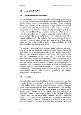 EDU 202 SOCIOLOGY OF EDUCATION
3.0 MAIN CONTENT
3.1 Socialization and Education
The teaching of the basic knowledge and skills necessary to earn a living
in a modern community has been handed down through the educational
system; literacy is one of such skill and knowledge. In the same way
schools can undertake much of the vocational guidance that is essential
to steer a child into the job for which is most suited. This task is
unnecessary in a primitive village. In the contemporary Nigerian
Society, skills and knowledge acquisition through the school are tied to
white-cola jobs which are no longer in agreement with the reality in the
labour market. The labour market in the public establishment is full to
capacity and that is why the graduates from our institutions of learning
complain of unemployment. Literacy as it is perceived in Nigeria is not
meant for white-collar jobs but to assist in capacity building and high
level of productivity in our chosen career.
The university education needs to cease from producing manpower
experts who are not vocationally oriented to create jobs for themselves.
Students need to be guided and counseled to offer courses with requisite
skills to create jobs after graduation from school. The organs charged
with the responsibility to direct the affairs of education should
objectively and pragmatically re-assess the existing learning contents to
fashion out courses with skill acquisition for self reliance and private
driving economy. In the primitive African society, unemployment was
impossible due to mandatory conventional vocational training which
equipped boys and girls with means of living. It is also possible in the
contemporary African setting if the education acquired in schools are
professionally oriented and delivered qualitatively to enhance
independence after graduation.
3.2 Culture
Culture has been variedly defined by the different authorities in the field
of social sciences most especially sociologists. Linton defined culture
as the configuration of learned behaviour, and the result of behaviour,
whose component elements are shared and transmitted by the members
of a particular society. In the same token, culture is seen as the social
heredity that is passed on by the social group from generation to
generation. Taylor in his own contribution to the discourse of culture
viewed it as a complex whole which includes knowledge, belief, art,
morals. Law, custom and any other capabilities and habit acquired by
man as a member of society. Kasper referred to culture as a collective
term for patterns of essential and normative assertions taken from
20
 