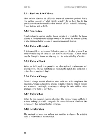 EDU 202 SOCIOLOGY OF EDUCATION
3.2.2 Ideal and Real Culture
Ideal culture consists of officially approved behaviour patterns while
real culture consist of what people actually do in their day to day
practices without due consideration to their official status like cheating,
lying, fighting and so forth.
3.2.3 Sub-Culture
A sub-culture is a group smaller than a society, it is related to the larger
culture in the sense that it accepts many of its norms but the sub culture
is also distinguishable because it has some norms of its own.
3.2.4 Cultural Relativity
It is impossible to understand behaviour patterns of other groups if we
analyze them only in terms of our motives and values. A trait which
may be disruptive in one society may be vital to the stability of another.
3.2.5 Cultural Shock
When an individual is exposed to an alien cultural environment and
among people who do not share his fundamental belief, this condition is
referred to as a cultural shock.
3.2.6 Cultural Change
Cultural change occurs whenever new traits and trait complexes like
traditions, values and customs emerge to replace the old ones in content
and structure. Although, resistance to change is most evident when
changes occur but it is inevitable.
3.2.7 Cultural Lag
When the non-material element of culture like norms, values and beliefs
attempt to keep pace with changes in the material element of culture like
technology, then cultural lag has occurred.
3.2.8 Acculturation
The context between one culture and another to change the existing
traits is referred to as acculturation.
22
 