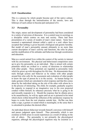 EDU 202 SOCIOLOGY OF EDUCATION
3.2.9 Enculturation:
This is a process by which people become part of the native culture.
This is done through the internalization of the morals, laws and
folkways of such culture to become part and parcel of it.
3.3 Personality
The origin, nature and development of personality had been considered
in a variety of universes of discourse. It is a central issue in sociology as
a discipline which centres on man and society. There had been
presentation of a variety of models of man’s inner nature. Some have
assumed a supernatural element called a spirit or a soul; others have
accepted that nothing is given beyond a biological and genetic heredity.
But model of man’s personality amount ultimately to no more than
current description of man’s activity and functions, the roles he plays
and the modification of his attitudes and behaviour through socialization
and education.
Man as a social animal lives within the context of the society to interact
with his environment. His physical and behavioural composition sums
up to give his personality as an individual. Man is armed with certain
potentials which are evoked in a variety of directions in relationship
with other people. These potentials are regarded as personality traits
which he grows up with throughout his life time. He demonstrates these
traits through actions and behavior as he relates with other people
around him who calls for the assessment and evaluation of other people
to know the type of person he is in the society. As human beings we
make gestures which are calculated to elicit response and that this comes
about by the individual taking on the role of the other with whom he is
in the process of interacting. The child, for example, gradually acquires
the capacity to respond in an imaginative way to his own projected
conduct within himself, he rehearses precisely what he is going to do
and inwardly responds to it. Should the response that he obtains prove
to be unsatisfactory, he will try again until an act is pictured in his mind
which elicits within himself the reflection of the satisfactory response he
hopes to evoke from the real situation outside him. He/She can then
make a sign, a gesture or sound which is meaningful, in the sense that it
is calculated to produce the desired effect.
An individual directs behaviuor towards himself, converses with himself
and passes judgment upon himself. Thus personality which is non
existence at birth arises in social experiences as a result of taking on the
role of others. The personality is not primarily the physiological
organism, although the physiological organism may be essential as a
23
 