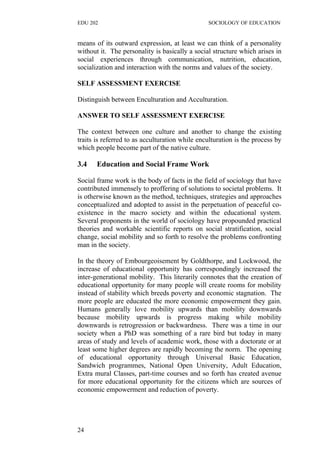 EDU 202 SOCIOLOGY OF EDUCATION
means of its outward expression, at least we can think of a personality
without it. The personality is basically a social structure which arises in
social experiences through communication, nutrition, education,
socialization and interaction with the norms and values of the society.
SELF ASSESSMENT EXERCISE
Distinguish between Enculturation and Acculturation.
ANSWER TO SELF ASSESSMENT EXERCISE
The context between one culture and another to change the existing
traits is referred to as acculturation while enculturation is the process by
which people become part of the native culture.
3.4 Education and Social Frame Work
Social frame work is the body of facts in the field of sociology that have
contributed immensely to proffering of solutions to societal problems. It
is otherwise known as the method, techniques, strategies and approaches
conceptualized and adopted to assist in the perpetuation of peaceful co-
existence in the macro society and within the educational system.
Several proponents in the world of sociology have propounded practical
theories and workable scientific reports on social stratification, social
change, social mobility and so forth to resolve the problems confronting
man in the society.
In the theory of Embourgeoisement by Goldthorpe, and Lockwood, the
increase of educational opportunity has correspondingly increased the
inter-generational mobility. This literarily connotes that the creation of
educational opportunity for many people will create rooms for mobility
instead of stability which breeds poverty and economic stagnation. The
more people are educated the more economic empowerment they gain.
Humans generally love mobility upwards than mobility downwards
because mobility upwards is progress making while mobility
downwards is retrogression or backwardness. There was a time in our
society when a PhD was something of a rare bird but today in many
areas of study and levels of academic work, those with a doctorate or at
least some higher degrees are rapidly becoming the norm. The opening
of educational opportunity through Universal Basic Education,
Sandwich programmes, National Open University, Adult Education,
Extra mural Classes, part-time courses and so forth has created avenue
for more educational opportunity for the citizens which are sources of
economic empowerment and reduction of poverty.
24
 