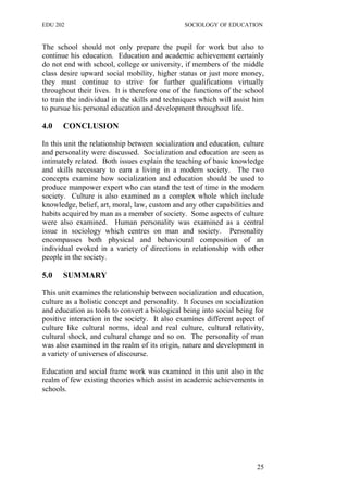 EDU 202 SOCIOLOGY OF EDUCATION
The school should not only prepare the pupil for work but also to
continue his education. Education and academic achievement certainly
do not end with school, college or university, if members of the middle
class desire upward social mobility, higher status or just more money,
they must continue to strive for further qualifications virtually
throughout their lives. It is therefore one of the functions of the school
to train the individual in the skills and techniques which will assist him
to pursue his personal education and development throughout life.
4.0 CONCLUSION
In this unit the relationship between socialization and education, culture
and personality were discussed. Socialization and education are seen as
intimately related. Both issues explain the teaching of basic knowledge
and skills necessary to earn a living in a modern society. The two
concepts examine how socialization and education should be used to
produce manpower expert who can stand the test of time in the modern
society. Culture is also examined as a complex whole which include
knowledge, belief, art, moral, law, custom and any other capabilities and
habits acquired by man as a member of society. Some aspects of culture
were also examined. Human personality was examined as a central
issue in sociology which centres on man and society. Personality
encompasses both physical and behavioural composition of an
individual evoked in a variety of directions in relationship with other
people in the society.
5.0 SUMMARY
This unit examines the relationship between socialization and education,
culture as a holistic concept and personality. It focuses on socialization
and education as tools to convert a biological being into social being for
positive interaction in the society. It also examines different aspect of
culture like cultural norms, ideal and real culture, cultural relativity,
cultural shock, and cultural change and so on. The personality of man
was also examined in the realm of its origin, nature and development in
a variety of universes of discourse.
Education and social frame work was examined in this unit also in the
realm of few existing theories which assist in academic achievements in
schools.
25
 