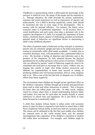 EDU 202 SOCIOLOGY OF EDUCATION
Childhood is a period during which a child needs the knowledge of the
universe in which he lives, the nature of the people and the materials in
it. Through education, the child develops his sensory explorations,
emotions and social experiences as well as experiences of mastery and
achievements. For a child to develop cognitively, certain skills should
be inculcated into him at every stage of his development. This in
essence calls for parental influence. For instance, the family socio-
economic status is of paramount importance. In all societies, there is
social stratification and each social class plays a dominant role in the
cognitive development of a child. For example the importance of home
factors, emotional factors, pattern of childrearing, parental environment,
parental mode of behaviour are significant factors in determining a
child’s early childhood education.
The effect of parental mode of behaviour on boys and girls is enormous,
parents who are extremely upright and stern in the behavioral pattern to
rearing an emotionally stable child stands acceptable. A mother who is
extremely dominant, strict, cold and punitive has a detrimental effect on
a boy. He develops a feeling of dejection and inferiority and in the
presence of his companion, he feels ashamed because the physical
punishment by his mother paralyses a boys power of assertion. Children
who are affected by parents’ mode of behaviour negatively need to be
stimulated and motivated to encourage him to learn. Fathers who are
keeping late outside at night, who drinks alcohol excessively and
abdicate his responsibilities at home may succeed at rearing or
producing children who will become prostitutes, thieves, touts, dropouts
and so on. This is true of the fact that lack of adequate care of children
affects their future negatively.
The environment where children are brought up has significant effect on
the children’s education. Children brought up in hostile and quarrelsome
home tend to rebel and refuse instructions at schools. This is because
his home does not reflect peace and calm. In other words, children
reared in a house where there is mutual understanding between father
and mother, love and care for each other are usually friendly at school
submissive to school rules and regulations. He is also likely to learn
better because he is emotionally stable.
A child from modern African family in urban centre with economic
power to cater for them is expected to learn better in school than a child
from a traditional African family in rural area with low economic power.
The reason can be attributed to the fact that such middle class children
are exposed more to the world around them, and the parental
encouragement take cognizance of the children’s exposition to modern
life within their environment. For example, such children might be
28
 