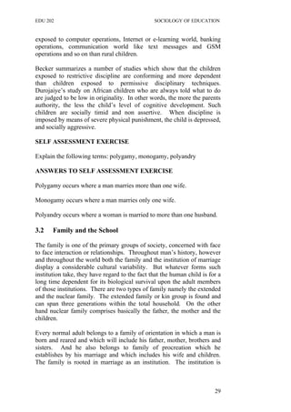 EDU 202 SOCIOLOGY OF EDUCATION
exposed to computer operations, Internet or e-learning world, banking
operations, communication world like text messages and GSM
operations and so on than rural children.
Becker summarizes a number of studies which show that the children
exposed to restrictive discipline are conforming and more dependent
than children exposed to permissive disciplinary techniques.
Durojaiye’s study on African children who are always told what to do
are judged to be low in originality. In other words, the more the parents
authority, the less the child’s level of cognitive development. Such
children are socially timid and non assertive. When discipline is
imposed by means of severe physical punishment, the child is depressed,
and socially aggressive.
SELF ASSESSMENT EXERCISE
Explain the following terms: polygamy, monogamy, polyandry
ANSWERS TO SELF ASSESSMENT EXERCISE
Polygamy occurs where a man marries more than one wife.
Monogamy occurs where a man marries only one wife.
Polyandry occurs where a woman is married to more than one husband.
3.2 Family and the School
The family is one of the primary groups of society, concerned with face
to face interaction or relationships. Throughout man’s history, however
and throughout the world both the family and the institution of marriage
display a considerable cultural variability. But whatever forms such
institution take, they have regard to the fact that the human child is for a
long time dependent for its biological survival upon the adult members
of those institutions. There are two types of family namely the extended
and the nuclear family. The extended family or kin group is found and
can span three generations within the total household. On the other
hand nuclear family comprises basically the father, the mother and the
children.
Every normal adult belongs to a family of orientation in which a man is
born and reared and which will include his father, mother, brothers and
sisters. And he also belongs to family of procreation which he
establishes by his marriage and which includes his wife and children.
The family is rooted in marriage as an institution. The institution is
29
 