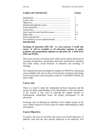 EDU 202 SOCIOLOGY OF EDUCATION
TABLE OF CONTENTS PAGE
Introduction....................................................................... 1
Course Aim........................................................................ 1
Objectives.......................................................................... 1
Working through this course............................................. 1-2
Course materials................................................................ 2
Assessment........................................................................ 2
How to get the most from this course............................... 2-3
Study units......................................................................... 3-4
Tutors and tutorials............................................................ 4
You should try your to attend tutorials.............................. 4
Introduction
Sociology of education, EDU 202 is a one semester, 2 credit unit
course. It will be available to all education students at under
graduate and postgraduate diploma in education (B. A (ED) B.SC
(ED) and PGDE).
This course consists of fourteen units which involve nature and Scope of
sociology of education, socialization and social stratification, education
and social values, social functions of education and sociology of
teaching.
The material has been developed for students of NOUN by referencing
some available work such as those of universities in Nigeria and foreign
text for universities across the globe to train B. A (ED) B.SC (ED) B. Ed
and P. GDE.
Course Aim
There is a need to study the relationship between education and the
society for better understanding of the functionality of the sub-systems
in the society. It also aims at exposing the student teachers to
contemporary educational issues for proper performance in the
classroom.
Sociology aims at drawing the attention of the student teacher to the
cross cultural analysis of social issues for better understanding of their
environment.
Course Objectives
To achieve the aims set out above, the course sets overall objectives. In
addition, each unit has also specific objectives to be achieved. You
iv
 