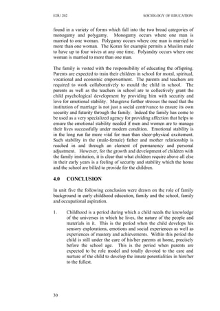 EDU 202 SOCIOLOGY OF EDUCATION
found in a variety of forms which fall into the two broad categories of
monogamy and polygamy. Monogamy occurs where one man is
married to one woman. Polygamy occurs where one man is married to
more than one woman. The Koran for example permits a Muslim male
to have up to four wives at any one time. Polyandry occurs where one
woman is married to more than one man.
The family is vested with the responsibility of educating the offspring.
Parents are expected to train their children in school for moral, spiritual,
vocational and economic empowerment. The parents and teachers are
required to work collaboratively to mould the child in school. The
parents as well as the teachers in school are to collectively grant the
child psychological development by providing him with security and
love for emotional stability. Musgrave further stresses the need that the
institution of marriage is not just a social contrivance to ensure its own
security and futurity through the family. Indeed the family has come to
be used as a very specialized agency for providing affection that helps to
ensure the emotional stability needed if men and women are to manage
their lives successfully under modern condition. Emotional stability is
in the long run far more vital for man than sheer-physical excitement.
Such stability in the (male-female) father and mother relationship is
reached in and through an element of permanency and personal
adjustment. However, for the growth and development of children with
the family institution, it is clear that what children require above all else
in their early years is a feeling of security and stability which the home
and the school are billed to provide for the children.
4.0 CONCLUSION
In unit five the following conclusion were drawn on the role of family
background in early childhood education, family and the school, family
and occupational aspiration.
1. Childhood is a period during which a child needs the knowledge
of the universes in which he lives, the nature of the people and
materials in it. This is the period when the child develops his
sensory explorations, emotions and social experiences as well as
experiences of mastery and achievements. Within this period the
child is still under the care of his/her parents at home, precisely
before the school age. This is the period when parents are
expected to be role model and totally devoted to the care and
nurture of the child to develop the innate potentialities in him/her
to the fullest.
30
 