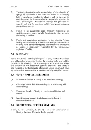 EDU 202 SOCIOLOGY OF EDUCATION
2. The family is vested with he responsibility of educating the off
springs in accordance to the norms and values of the society
before transferring him/her to school which is expected to
consolidate on the home training by collectively granting the
child psychological development through the provision of
security and love for emotional stability and proper academic
take-off in the school.
3. Family is an educational agent primarily responsible for
socialization processes to lay solid foundation for other agents in
the rearing of children.
4. Family and occupational aspiration. In the primitive African
society, the family solely determines the occupational aspiration
of every child. In the contemporary situation also the social class
of parents is significantly responsible for the occupational
aspiration of a child.
5.0 SUMMARY
In unit five, the role of family background in early childhood education
was addressed as a period to develop the cognitive skills in a child in
preparation for schooling. The relationship between family and school
was discussed as two inseparable agents of education. The family is
also regarded as the fundamental educational agents upon which other
agents mount their construction to produce a socially acceptable human.
6.0 TUTOR MARKED ASSIGNMENT
(a) Examine the concept of family as the bedrock of sociology.
(b) Critically examine four educational agents in relationship with
family setting.
(c) Enumerate the roles of family in behaviour modification and
control.
(d) Identify the relevance of family background to learners’
educational aspiration.
7.0 REFERENCES / FURTHER READINGS
Berzer, P., and Luckman, T., (1972): The social Construction of
Reality. Belgium: University Books Limited.
31
 