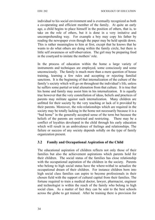 EDU 202 SOCIOLOGY OF EDUCATION
individual to his social environment and is eventually recognized as both
a co-operating and efficient member of the family. At quite an early
age, a child begins to place himself in the position of others, that is, to
take on the role of others, but it is done in a very imitative and
uncomprehending way. For example a boy may copy his father by
reading the newspaper even though the paper may be held upside down.
This is rather meaningless to him at first, except that he knows that he
wants to do what others are doing within the family circle, but there is
little self awareness or self-observation. The girl may be preparing food
in the courtyard to imitate the mothers’ role.
In the process of education within the home a large variety of
instruments and techniques are employed, some consciously and some
unconsciously. The family is much more than a mere question of house
training, learning a few rules and accepting or rejecting familial
sanctions. It is the beginning of that internalization of the culture of the
family’s society which will go on throughout the individual’s life, unless
he suffers some partial or total alienation from that culture. It is true that
his home and family may assist him in his internalization. It is equally
true however that the very constellation of ideas, beliefs and practices of
parents may militate against such internalization. Many children are
unfitted for their society by the very teaching or lack of it provided by
their parents. Moreover, the role-relationships which are required in the
society may be totally lacking in the home not necessarily because it is a
“bad home” in the generally accepted sense of the term but because the
beliefs of the parents are restricted and restricting. There may be a
conflict of loyalties developed in the child through his early education
which will result in an ambivalence of feelings and relationships. The
failure or success of any society depends solidly on the type of family
organization present.
3.2 Family and Occupational Aspiration of the Child
The educational aspiration of children reflects not only those of their
families but also the achievement aspirations which parents hold for
their children. The social status of the families has close relationship
with the occupational aspiration of the children in the society. Parents
who belong to high social status have the where-withal to actualize the
occupational dream of their children. For instance children born into
high social class families can aspire to become professionals in their
chosen field with the support of cultural capital from their families. The
fortune required to train a medical doctor, lawyer, pharmacist, engineer
and technologist is within the reach of the family who belong to high
social class. As a matter of fact they can be sent to the best schools
across the globe to get trained. After he training there is provision for
34
 