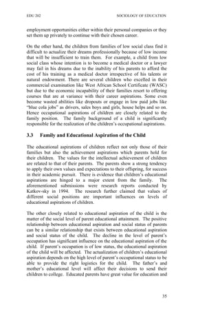 EDU 202 SOCIOLOGY OF EDUCATION
employment opportunities either within their personal companies or they
set them up privately to continue with their chosen career.
On the other hand, the children from families of low social class find it
difficult to actualize their dreams professionally because of low income
that will be insufficient to train them. For example, a child from low
social class whose intention is to become a medical doctor or a lawyer
may fail in his dreams due to the inability of his parents to afford the
cost of his training as a medical doctor irrespective of his talents or
natural endowment. There are several children who excelled in their
commercial examination like West African School Certificate (WASC)
but due to the economic incapability of their families resort to offering
courses that are at variance with their career aspirations. Some even
become wasted abilities like dropouts or engage in low paid jobs like
“blue cola jobs” as drivers, sales boys and girls, house helps and so on.
Hence occupational aspirations of children are closely related to the
family position. The family background of a child is significantly
responsible for the realization of the children’s occupational aspirations.
3.3 Family and Educational Aspiration of the Child
The educational aspirations of children reflect not only those of their
families but also the achievement aspirations which parents hold for
their children. The values for the intellectual achievement of children
are related to that of their parents. The parents show a strong tendency
to apply their own values and expectations to their offspring, for success
in their academic pursuit. There is evidence that children’s educational
aspirations are hinged to a major extent from the family. The
aforementioned submissions were research reports conducted by
Katkov-sky in 1994. The research further claimed that values of
different social positions are important influences on levels of
educational aspirations of children.
The other closely related to educational aspiration of the child is the
matter of the social level of parent educational attainment. The positive
relationship between educational aspiration and social status of parents
can be a similar relationship that exists between educational aspiration
and social status of the child. The decline in the level of parent’s
occupation has significant influence on the educational aspiration of the
child. If parent’s occupation is of low status, the educational aspiration
of the child will be affected. The actualization of children’s educational
aspiration depends on the high level of parent’s occupational status to be
able to provide the right logistics for the child. The father’s and
mother’s educational level will affect their decisions to send their
children to college. Educated parents have great value for education and
35
 