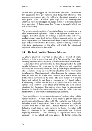 EDU 202 SOCIOLOGY OF EDUCATION
as such wield great support for their children’s education. Parents with
low educational level give value to other things than education. The
encouragement parents give the children’s educational aspiration is a
very potent factor. Children given high level of encouragement
otherwise called moral support have great influence in the attainment of
their aspiration. A dictum goes thus: “A dog with people behind him
will kill a monkey”.
The socio-economic position of parents is also an important factor in a
child’s educational aspirations. There is no aspiration without logistic
support. Education desire a lot of things in contention like text books,
pocket money, water, food shelter, clothes, transport and so on. All
these requirements cost fortune to satisfy in order to accord learning the
right and adequate attention for success. Parent’s inability to meet up
with these requirements of the child will cripple the educational
aspiration and attainment of the child.
3.4 The Family and the Classroom Behaviour
A child’s classroom behaviour is obviously a product of many
influences, both in school and out of it. We should be wary about
asserting too much about the causes of a child’s behaviour in the school.
Teachers know from experience that the home background of the child
greatly influences his behaviour in the classroom and speculate
accurately or inaccurately about the family from simply observing the
child in school. There are two extremes about the child’s behaviour in
the classroom. There is continuity of the home and the classroom when
both the home and the school share common set of shared values and
holds similar aspiration for the child. The other extreme is when the
home and school do not have a common set of shared values.
Consequently, children tend to behave acceptably when the home and
school share common ideas about child rearing and hold similar
standards for behaviour. Conversely, when there is disagreement
between the shared values of the school and home the child’s behaviour
tend not to be in conformity with the school environment.
There are differences between the adjustment of rural and urban child in
school situations. A rural child is more likely to present behaviour
problems in school than an urban child. The rural child may find out the
behaviour which is expected of them in the classroom is completely
different from that of the home. School demands a new kind of
behaviour which does not make sense in the home. An urban child
however, discovers in the classroom a particularly new demands
regarding behaviour. Thus continuity of expectation about child
conducts in the school and home ceases. To further explain the
36
 