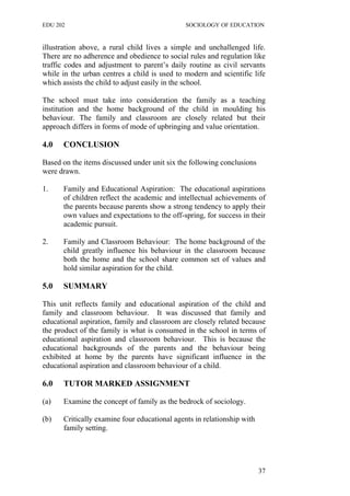 EDU 202 SOCIOLOGY OF EDUCATION
illustration above, a rural child lives a simple and unchallenged life.
There are no adherence and obedience to social rules and regulation like
traffic codes and adjustment to parent’s daily routine as civil servants
while in the urban centres a child is used to modern and scientific life
which assists the child to adjust easily in the school.
The school must take into consideration the family as a teaching
institution and the home background of the child in moulding his
behaviour. The family and classroom are closely related but their
approach differs in forms of mode of upbringing and value orientation.
4.0 CONCLUSION
Based on the items discussed under unit six the following conclusions
were drawn.
1. Family and Educational Aspiration: The educational aspirations
of children reflect the academic and intellectual achievements of
the parents because parents show a strong tendency to apply their
own values and expectations to the off-spring, for success in their
academic pursuit.
2. Family and Classroom Behaviour: The home background of the
child greatly influence his behaviour in the classroom because
both the home and the school share common set of values and
hold similar aspiration for the child.
5.0 SUMMARY
This unit reflects family and educational aspiration of the child and
family and classroom behaviour. It was discussed that family and
educational aspiration, family and classroom are closely related because
the product of the family is what is consumed in the school in terms of
educational aspiration and classroom behaviour. This is because the
educational backgrounds of the parents and the behaviour being
exhibited at home by the parents have significant influence in the
educational aspiration and classroom behaviour of a child.
6.0 TUTOR MARKED ASSIGNMENT
(a) Examine the concept of family as the bedrock of sociology.
(b) Critically examine four educational agents in relationship with
family setting.
37
 