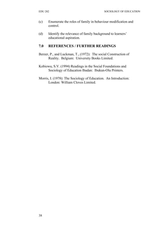 EDU 202 SOCIOLOGY OF EDUCATION
(c) Enumerate the roles of family in behaviour modification and
control.
(d) Identify the relevance of family background to learners’
educational aspiration.
7.0 REFERENCES / FURTHER READINGS
Berzer, P., and Luckman, T., (1972): The social Construction of
Reality. Belgium: University Books Limited.
Kobiowu, S.V. (1994) Readings in the Social Foundations and
Sociology of Education Ibadan: Ibukun-Olu Printers.
Morris, I. (1978): The Sociology of Education. An Introduction:
London: William Cloves Limited.
38
 