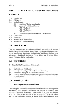 EDU 202 SOCIOLOGY OF EDUCATION
UNIT 7 EDUCATION AND SOCIAL STRATIFICATION
CONTENTS
1.0 Introduction
2.0 Objectives
3.0 Main Content
3.1 Meaning of Social Stratification
3.2 Agents of Social Stratification
3.2.1 The Family
3.2.2 The School
3.2.3 Occupation
3.3 Educational Implication of Social Stratification
4.0 Conclusion
5.0 Summary
6.0 Tutor Marked Assignment
7.0 References / Further Readings
1.0 INTRODUCTION
This unit will give you the opportunity to have the grasp of the platonic
ideas on education and social stratification which encompasses agents of
social stratification educational implication of social stratification, social
class and educational attainment, Social Class and Nigerian Elites,
Social Class and Social Implication.
2.0 OBJECTIVES
By the end of the Unit, you should be able to
(a) Define Social Stratification
(b) Identify various types of social class in the society
(c) Enumerate the agents of social stratification
(d) Identify the relevance of the knowledge of social stratification to
societal growth.
3.0 MAIN CONTENT
3.1 Meaning of Social Stratification
The concept of social stratification could be related to the classic parable
by George Orwell which stipulates that “All Animals are equal but some
are more equal than the others”. This parable is a fitting introduction,
which is centrally concerned with the inequalities of privilege on the
part of the constituent groups of society which compares and ranks
39
 