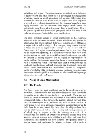 EDU 202 SOCIOLOGY OF EDUCATION
individuals and groups. These comparisons are valuations or judgment
of relative worth and when members of a group agree, those judgments
of relative worth are social valuations. All societies differentiate their
members in terms of roles. Some roles are regarded as more important
or socially more valuable than others and the persons who perform more
highly esteemed roles are rewarded more highly. When groups are
ranked with some degree of performance, there is stratification. Hence,
the process by which individuals and groups are ranked in a more or less
enduring hierarchy of status is known as stratification.
The most important aspect of social stratification is the extremely
important point of social inequality. Some individuals and groups are
rated higher than others and such differences in rating reflect differences
in opportunities and privileges. For example, using survey research
methods and national representative sample, it has been found that
Doctors are rated higher than other professions that is, as a class, they
have a higher prestige rating. It is not entirely clear on what bases these
prestige ratings are made, but some Of the considerations are said to be
the amount of training required and the degree of responsibility for
public welfare. For instance, income is a factor in occupational prestige
but it is not the only factor. The other factor used in prestige ratings are
academic qualifications, cultural positions like traditional rulers and
chiefs, labour employment like industrialists, owners of companies,
public office holders like politicians, senators, ministers, commissioners,
counselors and other political appointees are also considered in prestige
ratings most especially in Nigeria.
3.2 Agents of Social Stratification
3.2.1 The Family
The family plays the most significant role in the development of an
individual. Frend believed that the impressions made upon the child’s
personality as an adult by the family is very crucial. There are also
factors of social environment that may affect a child which include the
occupational status of his parents, the parents’ attitude towards their
children schooling and the expectations they have for their children. A
child from a higher socio-economic background has advantages over the
child from the socio-economically lower class. In a higher class, there
may be a television set, radio, picture, reading and writing materials all
of which help to prepare a child for learning in school. It is
hypothesized that parents of upper socio-economic classes have more
positive attitudes towards their children’s schooling and have high
expectations and standards for their children. The parent’s ability to
provide books and equipment for school, combined with a positive
40
 