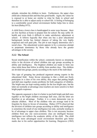 EDU 202 SOCIOLOGY OF EDUCATION
attitude, stimulate the children to learn. Furthermore, the upper class
child eats a balanced diet and thus has good health. Again, the values he
is exposed to at home are similar to what he finds in school and
therefore he is able to adjust easily to school life. A feeling of belonging
to a comfortable social school environment further helps him to show
his best (Dubey1973).
A child from a lower class is handicapped in some ways because there
are few facilities at home to prepare him for school. He may suffer ill-
health and even finds it difficult to make satisfactory adjustment at
school. It follows logically that when one has a poor educational
background; he/she has limited chances of taking the very highly
respected and well paid jobs. The job in turn largely determines one’s
social class. The educational system appears to be a conscious attempt
to perpetuate dominance by those who already have the greater
advantages in the society.
3.2.2 The School
Social stratification within the school, commonly known as streaming,
refers to the division of school children into age groups according to
ability and intelligence. The brightest children are made to form one
class while those that follow in ability form another class. The children
are divided into groups, purely according to the merit of the individual.
This type of grouping has produced argument among experts in the
educational field. Some favour streaming in that a child can freely
participate in a class of his own ability, they argue that putting bright
and dull ones together creates problems for both categories of children.
The bright ones are kept waiting unduly for the less bright ones, but the
latter are normally at advantage since teachers are more sensitive to their
bright pupils responses.
The opposite argument is that it is better to put both bright and dull ones
together as the bright children encourage dull ones, and the latter are
therefore at an advantage. Further, it is a more democratic way to
educate children. Most of the children who are average tend to be
forgotten by those in favour of streaming. Dubey (1973) observed that
the division of children into groups according to ability and intelligence
is sometimes the result of one intelligence test only, normally tending to
be of advantage to upper class children. This is not necessary because
children from any one socio-economic class are intelligent because
intelligence test reflects the academic ability of the child. The child
from the more advantaged social environment therefore gets better
marks due to his earlier opportunities for learning. Hargreaves (1965)
41
 
